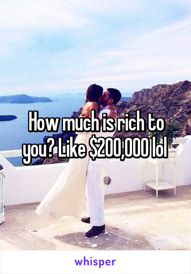 How much is rich to you? Like $200,000 lol 