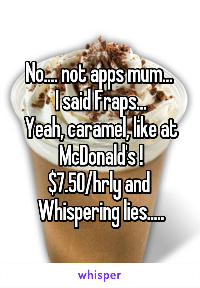 No.... not apps mum... 
I said Fraps...
Yeah, caramel, like at
McDonald's !
$7.50/hrly and 
Whispering lies.....