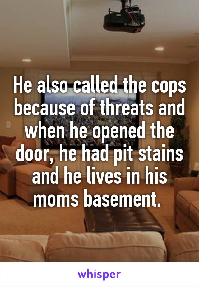 He also called the cops because of threats and when he opened the door, he had pit stains and he lives in his moms basement. 
