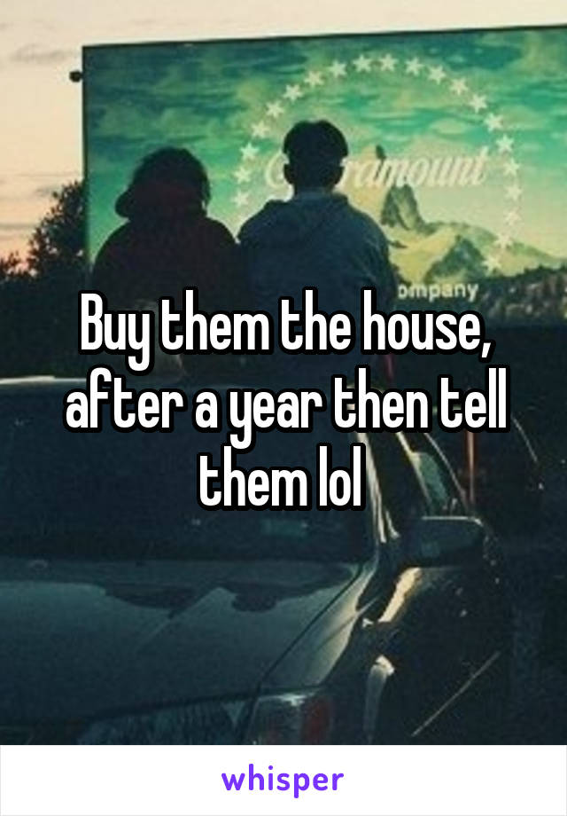 Buy them the house, after a year then tell them lol 