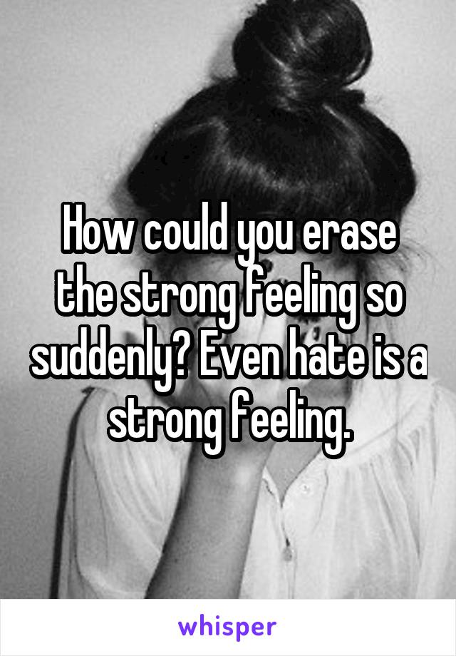 How could you erase the strong feeling so suddenly? Even hate is a strong feeling.