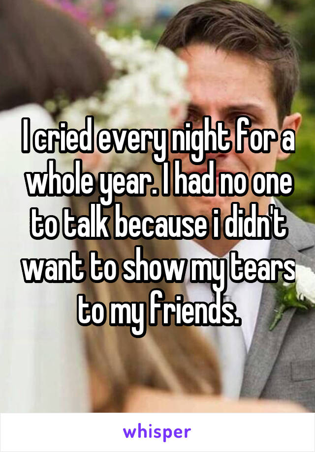 I cried every night for a whole year. I had no one to talk because i didn't want to show my tears to my friends.