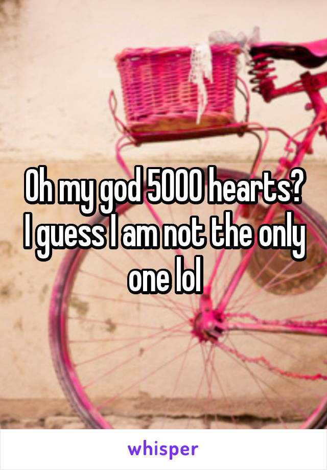 Oh my god 5000 hearts? I guess I am not the only one lol