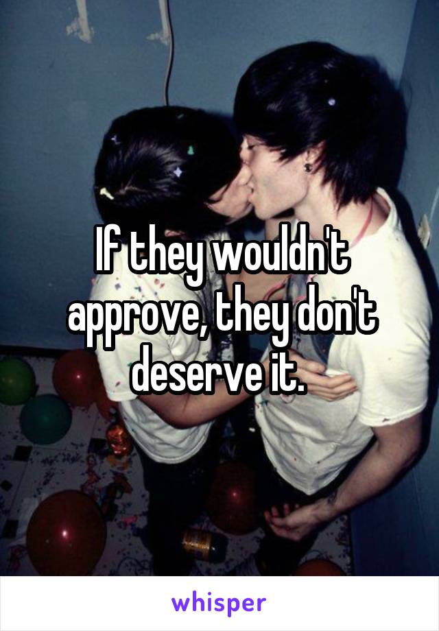If they wouldn't approve, they don't deserve it. 