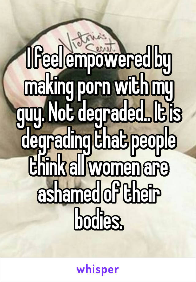 I feel empowered by making porn with my guy. Not degraded.. It is degrading that people think all women are ashamed of their bodies.