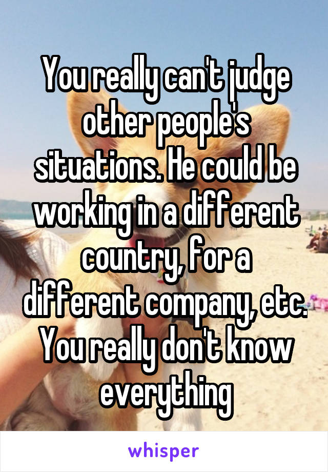 You really can't judge other people's situations. He could be working in a different country, for a different company, etc. You really don't know everything