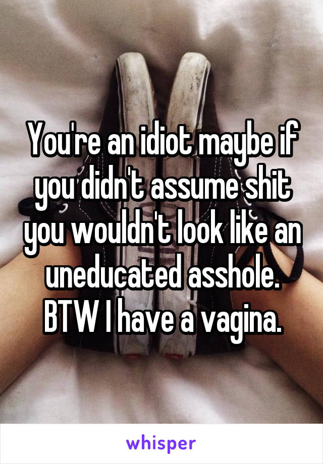 You're an idiot maybe if you didn't assume shit you wouldn't look like an uneducated asshole. BTW I have a vagina.