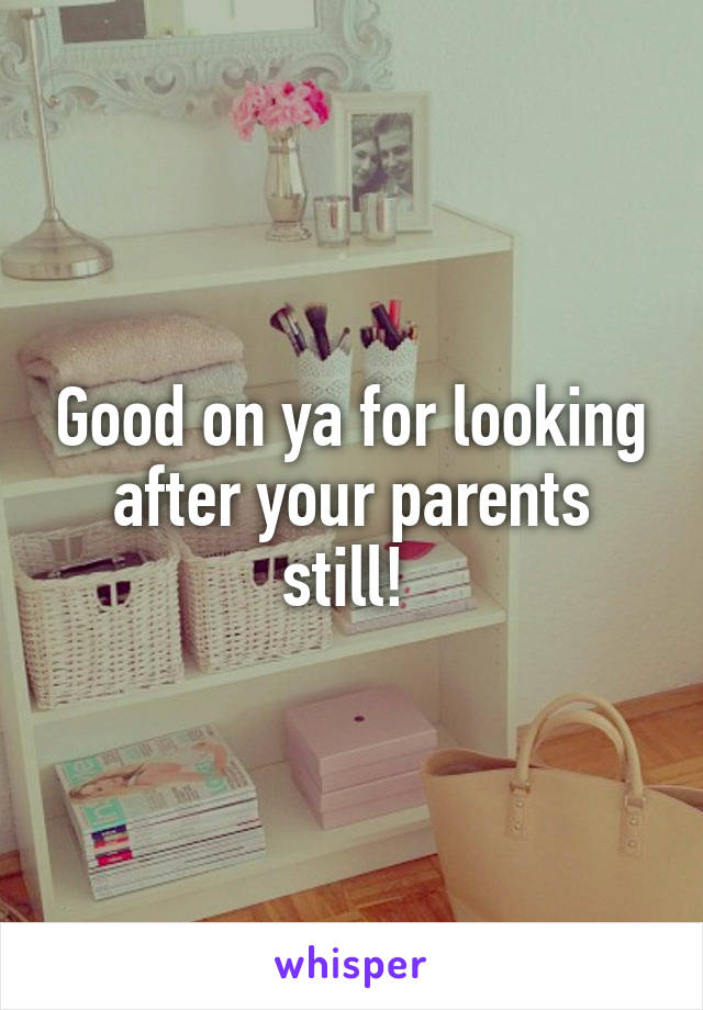 Good on ya for looking after your parents still! 