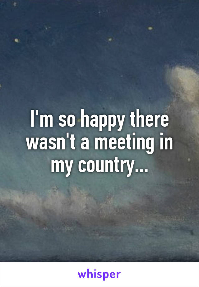 I'm so happy there wasn't a meeting in my country...
