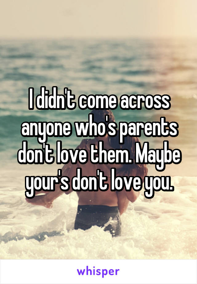 I didn't come across anyone who's parents don't love them. Maybe your's don't love you.