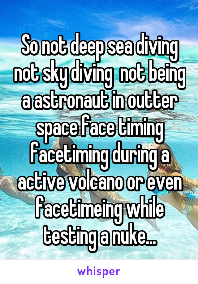 So not deep sea diving not sky diving  not being a astronaut in outter space face timing facetiming during a active volcano or even facetimeing while testing a nuke...