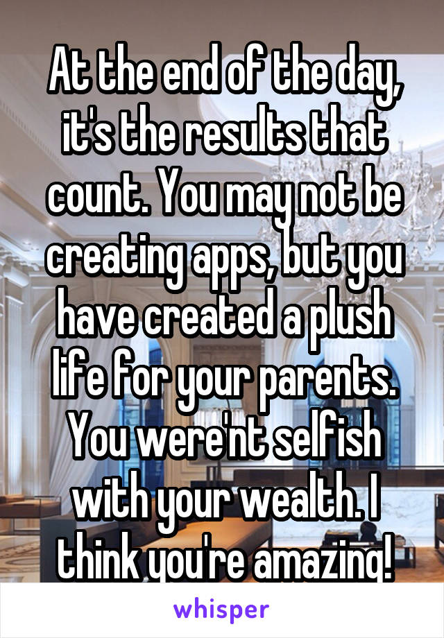 At the end of the day, it's the results that count. You may not be creating apps, but you have created a plush life for your parents. You were'nt selfish with your wealth. I think you're amazing!