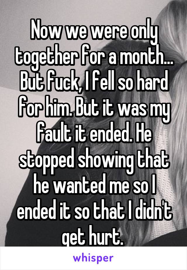 Now we were only together for a month... But fuck, I fell so hard for him. But it was my fault it ended. He stopped showing that he wanted me so I ended it so that I didn't get hurt. 