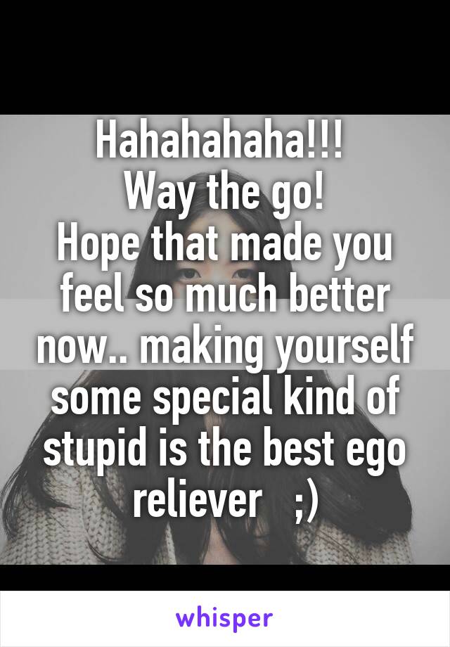 Hahahahaha!!! 
Way the go!
Hope that made you feel so much better now.. making yourself some special kind of stupid is the best ego reliever   ;)