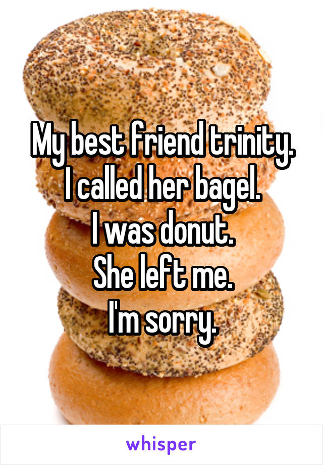My best friend trinity.
I called her bagel.
I was donut.
She left me.
I'm sorry.