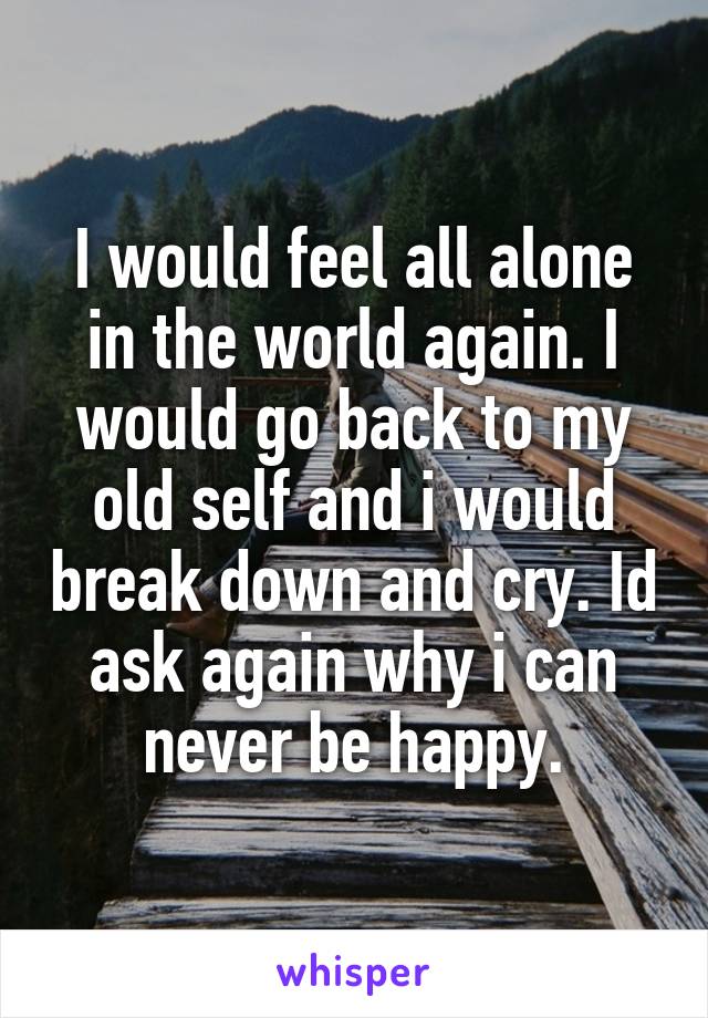 I would feel all alone in the world again. I would go back to my old self and i would break down and cry. Id ask again why i can never be happy.