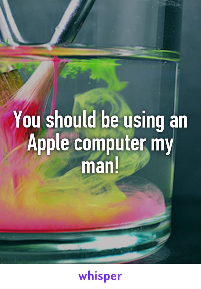 You should be using an Apple computer my man!