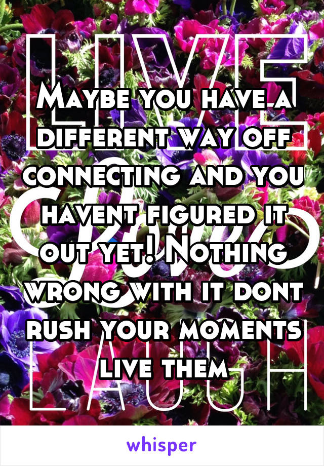 Maybe you have a different way off connecting and you havent figured it out yet! Nothing wrong with it dont rush your moments live them