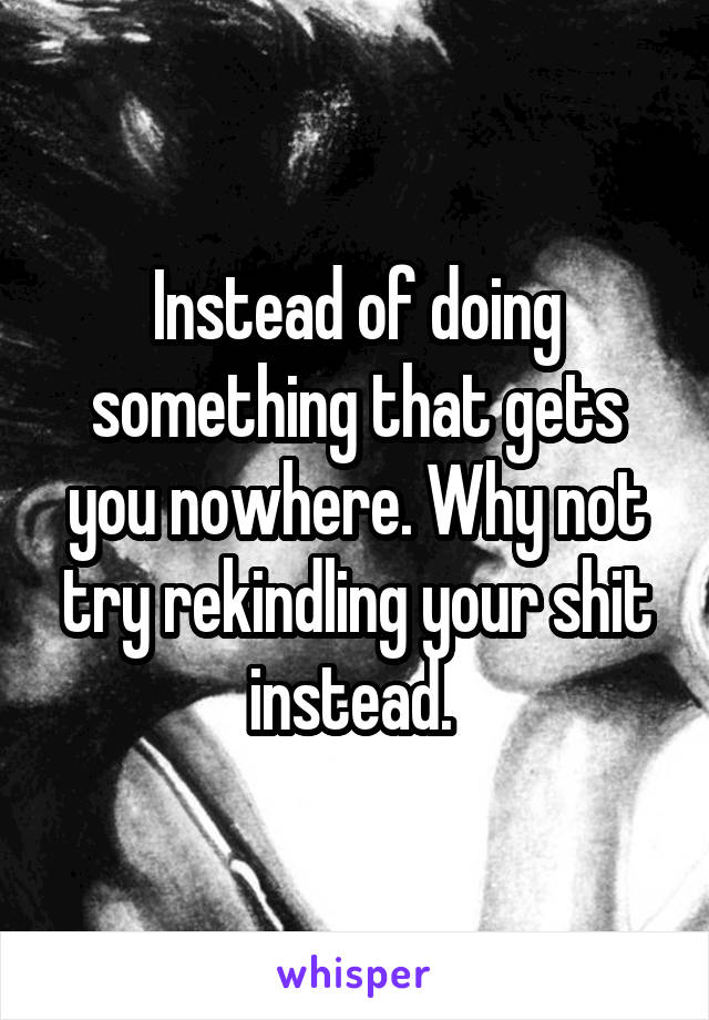 Instead of doing something that gets you nowhere. Why not try rekindling your shit instead. 