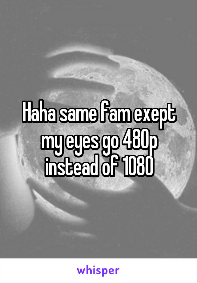 Haha same fam exept my eyes go 480p instead of 1080