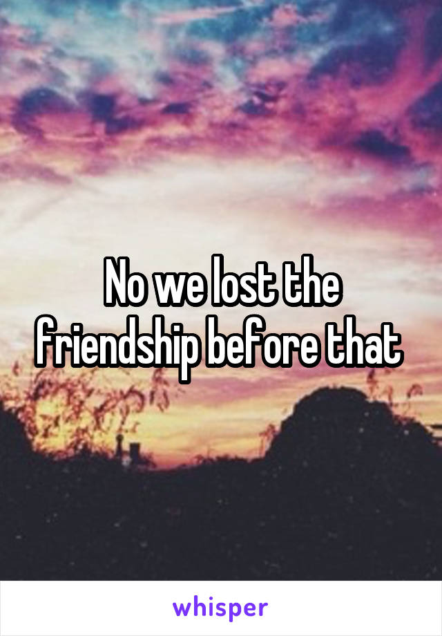 No we lost the friendship before that 