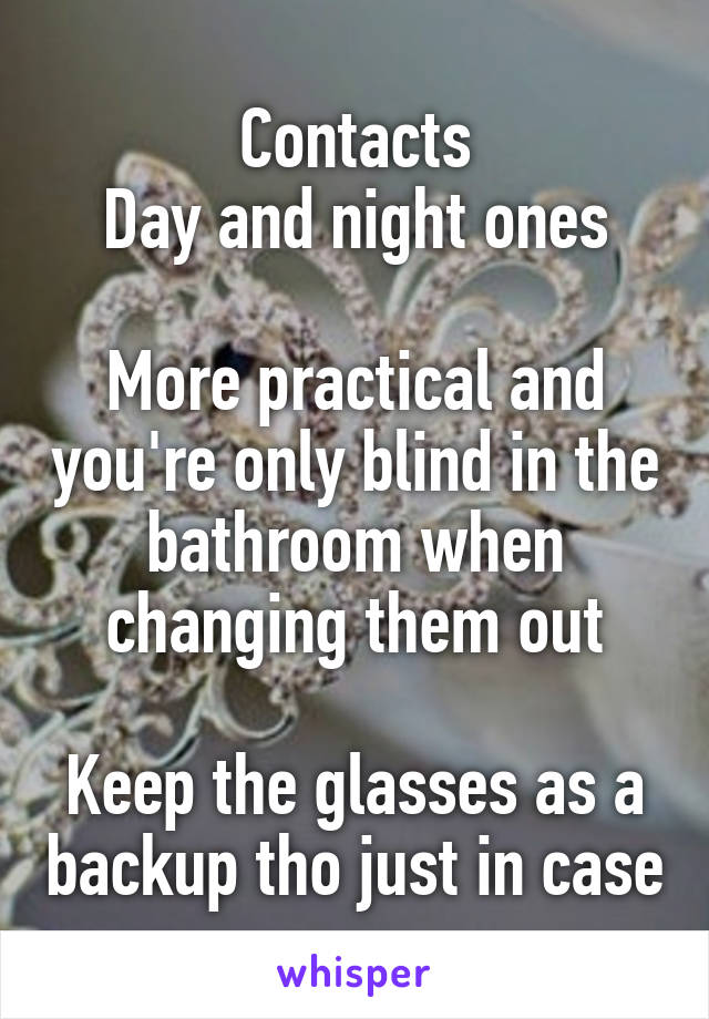 Contacts
Day and night ones

More practical and you're only blind in the bathroom when changing them out

Keep the glasses as a backup tho just in case