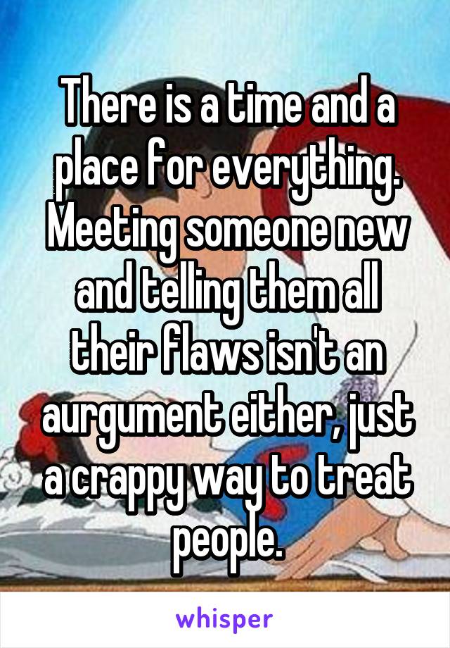 There is a time and a place for everything. Meeting someone new and telling them all their flaws isn't an aurgument either, just a crappy way to treat people.