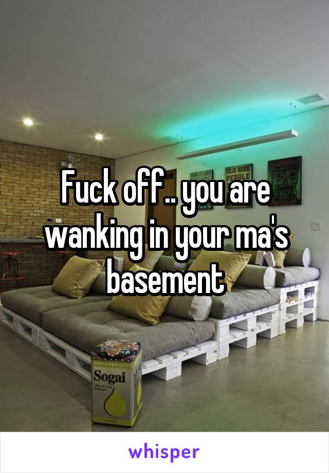 Fuck off.. you are wanking in your ma's basement