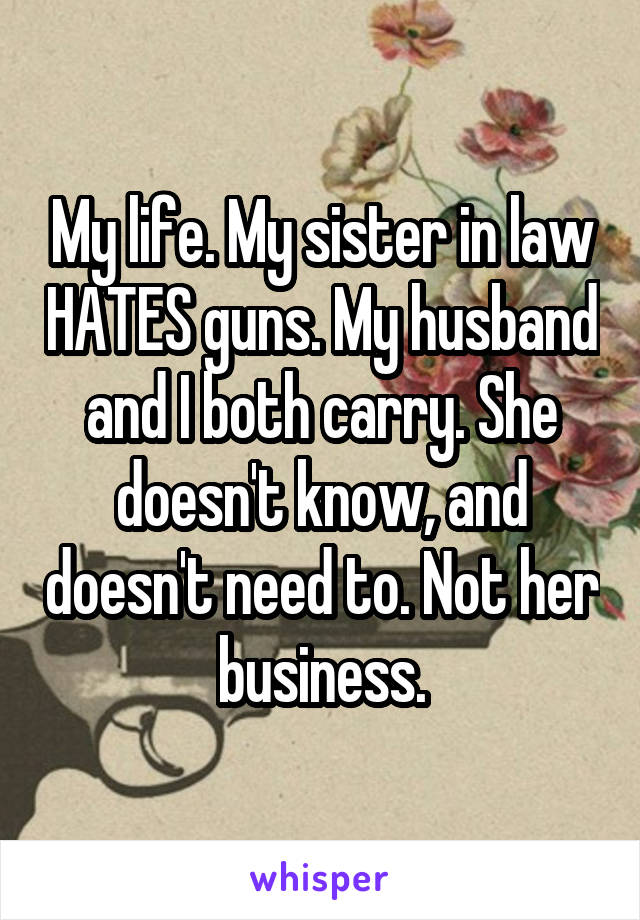 My life. My sister in law HATES guns. My husband and I both carry. She doesn't know, and doesn't need to. Not her business.