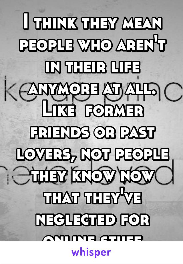 I think they mean people who aren't in their life anymore at all. Like  former friends or past lovers, not people they know now that they've neglected for online stuff