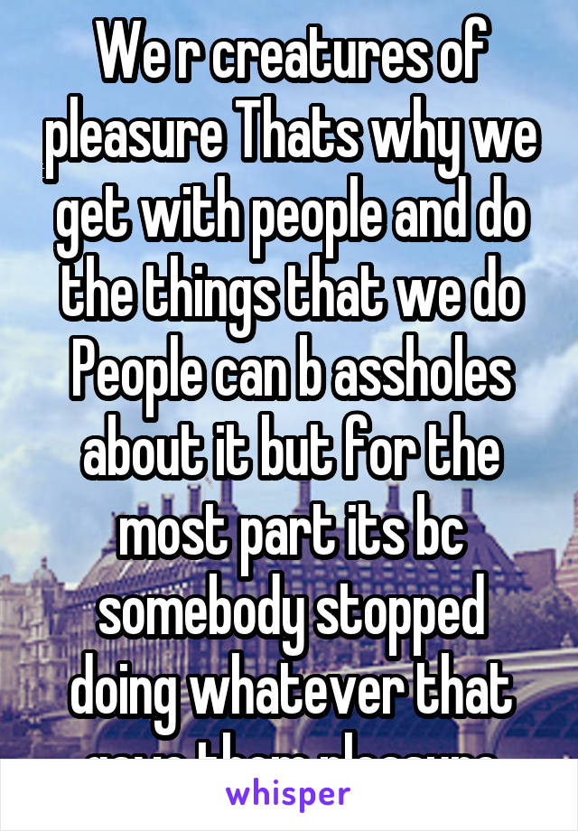 We r creatures of pleasure Thats why we get with people and do the things that we do People can b assholes about it but for the most part its bc somebody stopped doing whatever that gave them pleasure