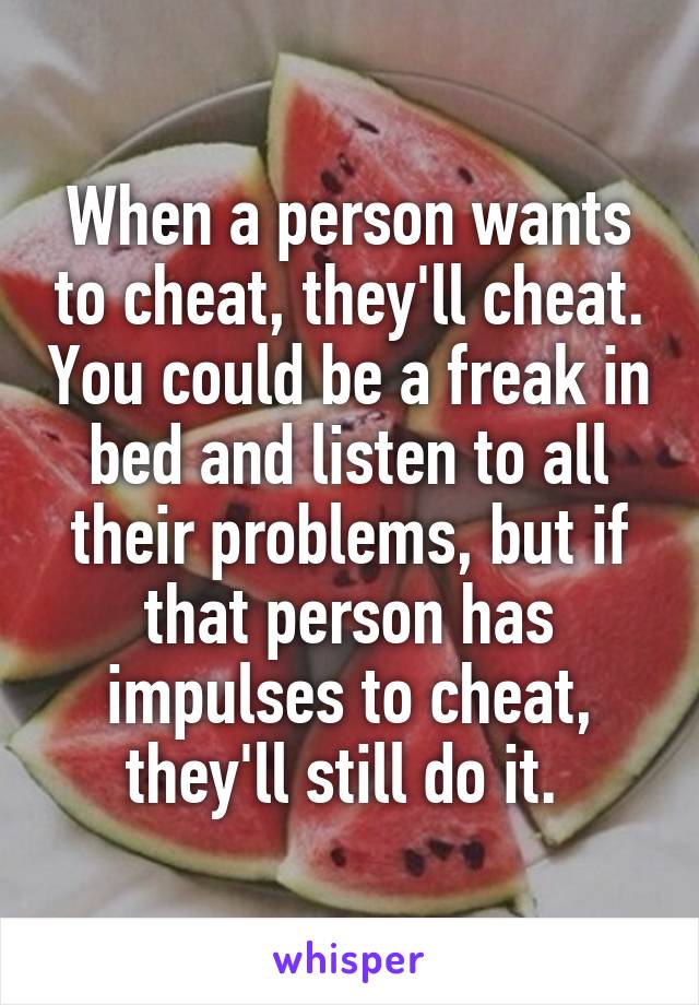 When a person wants to cheat, they'll cheat. You could be a freak in bed and listen to all their problems, but if that person has impulses to cheat, they'll still do it. 