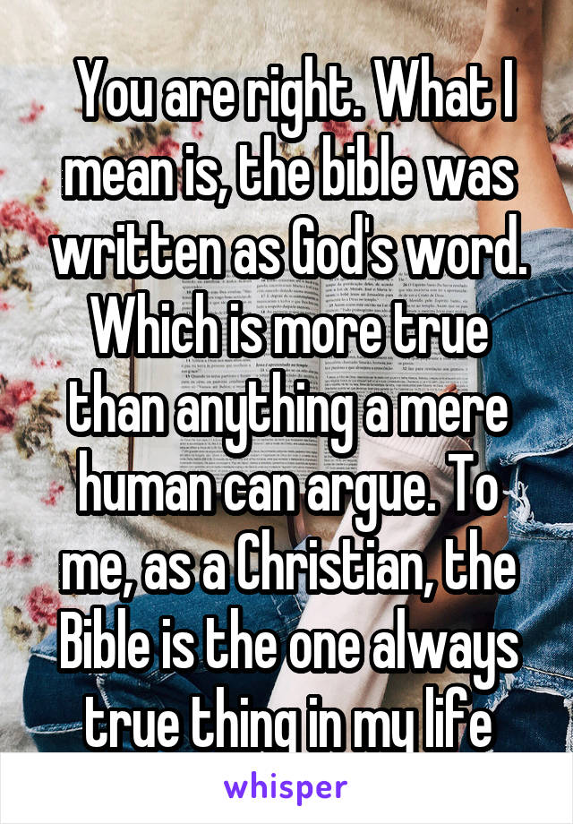  You are right. What I mean is, the bible was written as God's word. Which is more true than anything a mere human can argue. To me, as a Christian, the Bible is the one always true thing in my life