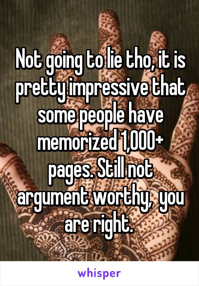 Not going to lie tho, it is pretty impressive that some people have memorized 1,000+ pages. Still not argument worthy,  you are right. 