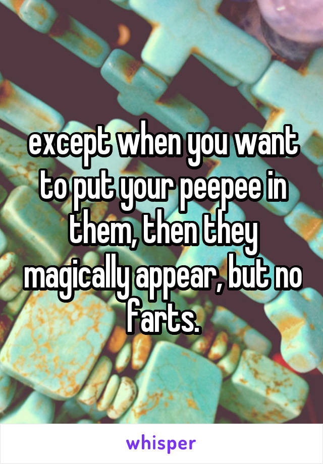 except when you want to put your peepee in them, then they magically appear, but no farts.