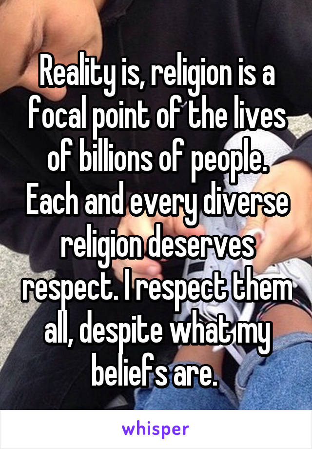 Reality is, religion is a focal point of the lives of billions of people. Each and every diverse religion deserves respect. I respect them all, despite what my beliefs are. 