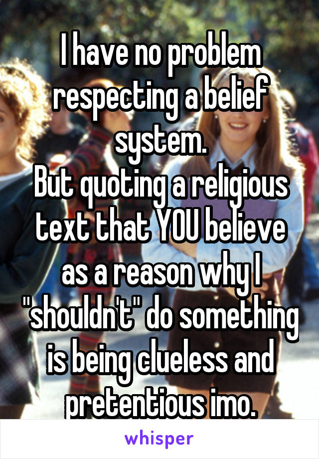 I have no problem respecting a belief system.
But quoting a religious text that YOU believe as a reason why I "shouldn't" do something is being clueless and pretentious imo.