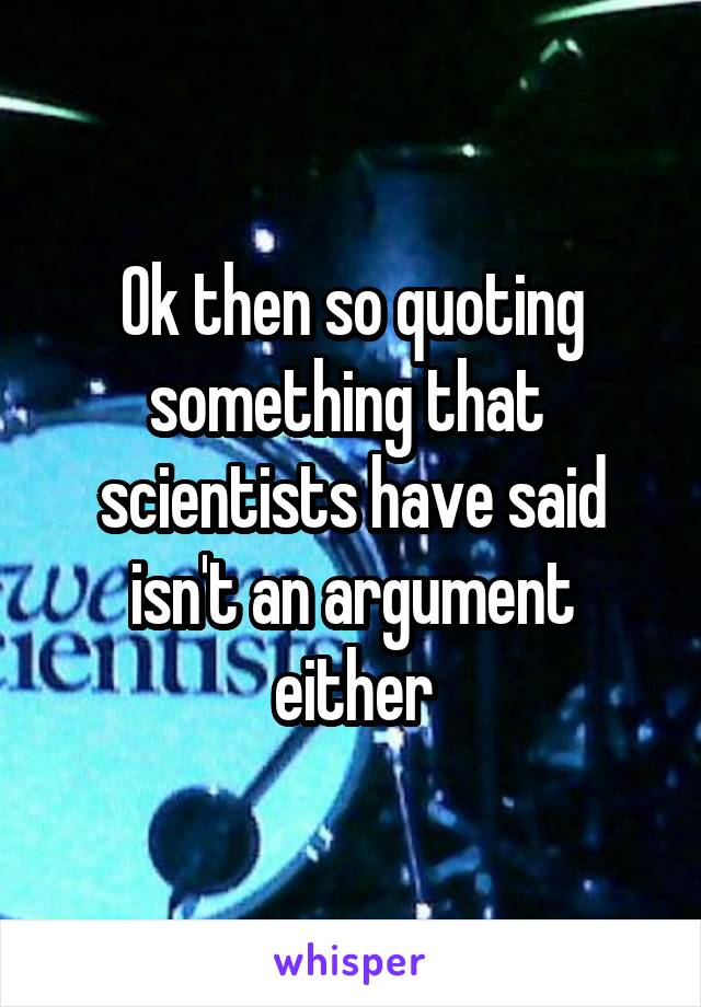 Ok then so quoting something that  scientists have said isn't an argument either