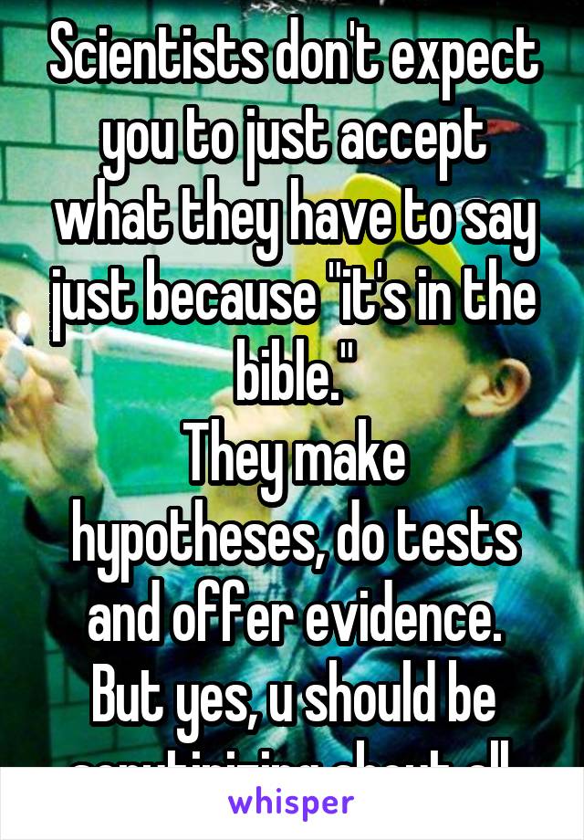 Scientists don't expect you to just accept what they have to say just because "it's in the bible."
They make hypotheses, do tests and offer evidence.
But yes, u should be scrutinizing about all.