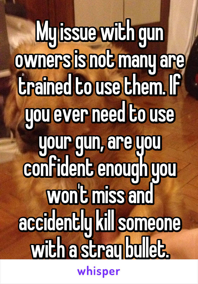 My issue with gun owners is not many are trained to use them. If you ever need to use your gun, are you confident enough you won't miss and accidently kill someone with a stray bullet.