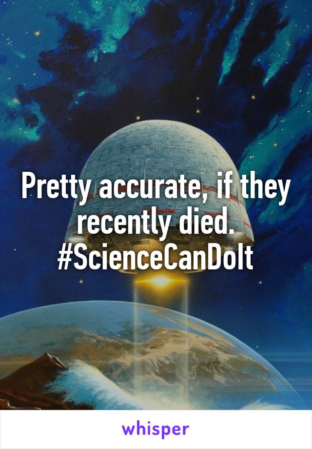 Pretty accurate, if they recently died. #ScienceCanDoIt