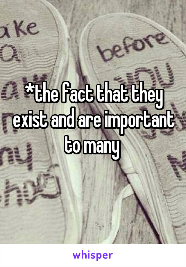 *the fact that they exist and are important to many 
