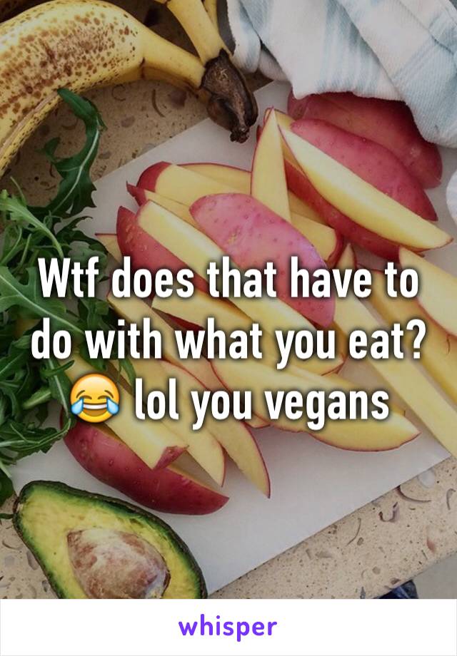 Wtf does that have to do with what you eat? 😂 lol you vegans 