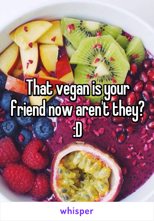 That vegan is your friend now aren't they? :D