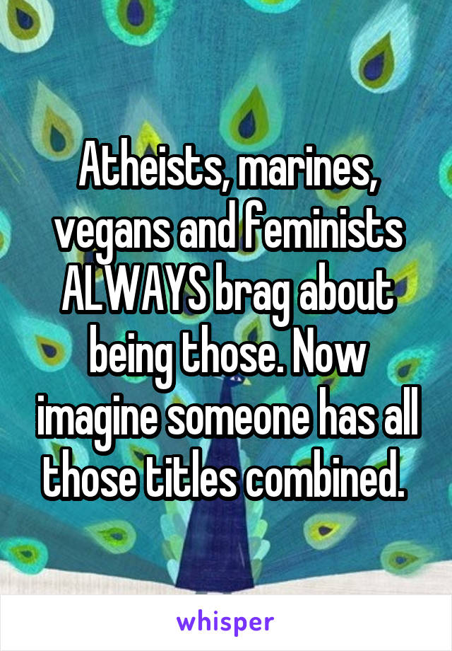 Atheists, marines, vegans and feminists ALWAYS brag about being those. Now imagine someone has all those titles combined. 