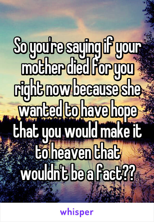 So you're saying if your mother died for you right now because she wanted to have hope that you would make it to heaven that wouldn't be a fact??