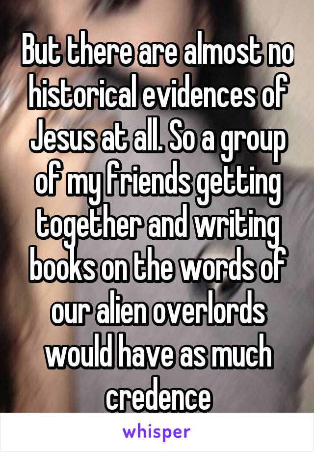 But there are almost no historical evidences of Jesus at all. So a group of my friends getting together and writing books on the words of our alien overlords would have as much credence