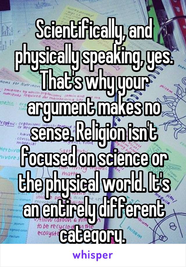 Scientifically, and physically speaking, yes. That's why your argument makes no sense. Religion isn't focused on science or the physical world. It's an entirely different category. 