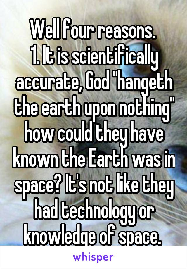 Well four reasons. 
1. It is scientifically accurate, God "hangeth the earth upon nothing" how could they have known the Earth was in space? It's not like they had technology or knowledge of space. 