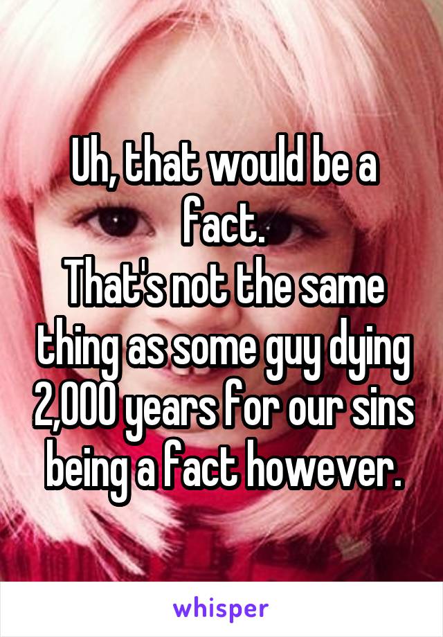 Uh, that would be a fact.
That's not the same thing as some guy dying 2,000 years for our sins being a fact however.